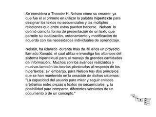 Se considera a Theodor H. Nelson como su creador, ya
que fue él el primero en utilizar la palabra hipertexto para
designar los textos no secuenciales y las múltiples
relaciones que entre estos pueden hacerse. Nelson lo
definió como la forma de presentación de un texto que
permite su localización, ordenamiento y modificación de
acuerdo con las necesidades individuales de aprendizaje.
Nelson, ha liderado durante más de 30 años un proyecto
llamado Xanadú, el cual utiliza e investiga los alcances del
sistema hipertextual para el manejo de grandes cantidades
de información. Muchos son los avances realizados y
muchas también las teorías planteadas al respecto de los
hipertextos; sin embargo, para Nelson hay dos principios
que se han mantenido en la creación de dichos sistemas:
"La capacidad del usuario para mirar y seguir enlaces
arbitrarios entre piezas o textos no secuenciales, y, la
posibilidad para comparar diferentes versiones de un
documento o de un concepto."
 