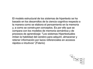 El modelo estructural de los sistemas de hipertexto se ha
basado en los desarrollos de la ciencia cognitiva respecto a
la manera como se elabora el pensamiento en la memoria
y, a como se construyen conceptos. Es por ello que se
compara con los modelos de memoria semántica y de
procesos de aprendizaje: "Los sistemas Hipertextuales
imitan la habilidad del cerebro para adquirir, almacenar y
retener información por lazos referenciales en accesos
rápidos e intuitivos“ (Fiderio)
 