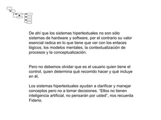 De ahí que los sistemas hipertextuales no son sólo
sistemas de hardware y software, por el contrario su valor
esencial radica en lo que tiene que ver con los enlaces
lógicos, los modelos mentales, la contextualización de
procesos y la conceptualización.
Pero no debemos olvidar que es el usuario quien tiene el
control, quien determina qué recorrido hacer y qué incluye
en él,
Los sistemas hipertextuales ayudan a clarificar y manejar
conceptos pero no a tomar decisiones. “Ellos no tienen
inteligencia artificial, no pensarán por usted“, nos recuerda
Fiderio.
 