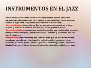 INSTRUMENTOS EN EL JAZZ
Varían mucho en cuanto a numero de interpretes. Desde pequeñas
agrupaciones formadas por tres, cuatro o cinco músicos hasta enormes
bandas o big bands. Se pueden diferenciar dos secciones:
ü
Sección rítmica: integrada por los instrumentos que realizan la base
rítmica y armónica: batería, contrabajo, piano, guitarra, banjo.
ü
Sección melódica: formada por los instrumentos que realizan las melodías
improvisadas: trompeta, trombón de varas, saxofón y clarinetes son los
mas frecuentes.
ü
Instrumentos: No se utilizan por familias sino que se clasifican en dos
secciones melódicos y rítmicas. Corneta, trombón, trompeta, tuba,
clarinete, saxofón, piano, batería, guitarra, contrabajo, violín, vibráfono,
flauta, fliscomo, órgano, hammond-bajo eléctrico, piano eléctrico y voz.
 
