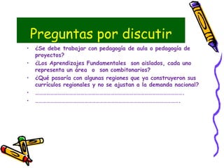 Preguntas por discutir
• ¿Se debe trabajar con pedagogía de aula o pedagogía de
proyectos?
• ¿Los Aprendizajes Fundamentales son aislados, cada uno
representa un área o son combitonarios?
• ¿Qué pasaría con algunas regiones que ya construyeron sus
currículos regionales y no se ajustan a la demanda nacional?
• ……………………………………………………………………………………………………….
• …………………………………………………………………………………………………….
 