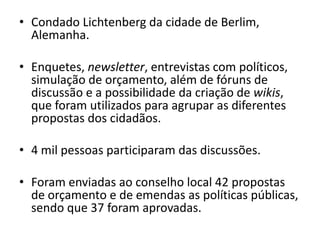 • Condado Lichtenberg da cidade de Berlim,
  Alemanha.

• Enquetes, newsletter, entrevistas com políticos,
  simulação de orçamento, além de fóruns de
  discussão e a possibilidade da criação de wikis,
  que foram utilizados para agrupar as diferentes
  propostas dos cidadãos.

• 4 mil pessoas participaram das discussões.

• Foram enviadas ao conselho local 42 propostas
  de orçamento e de emendas as políticas públicas,
  sendo que 37 foram aprovadas.
 