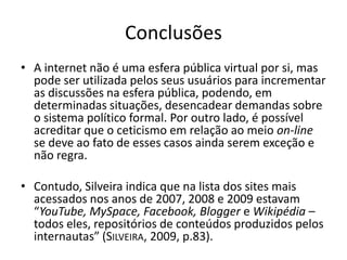 Conclusões
• A internet não é uma esfera pública virtual por si, mas
  pode ser utilizada pelos seus usuários para incrementar
  as discussões na esfera pública, podendo, em
  determinadas situações, desencadear demandas sobre
  o sistema político formal. Por outro lado, é possível
  acreditar que o ceticismo em relação ao meio on-line
  se deve ao fato de esses casos ainda serem exceção e
  não regra.

• Contudo, Silveira indica que na lista dos sites mais
  acessados nos anos de 2007, 2008 e 2009 estavam
  “YouTube, MySpace, Facebook, Blogger e Wikipédia –
  todos eles, repositórios de conteúdos produzidos pelos
  internautas” (SILVEIRA, 2009, p.83).
 