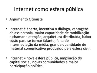Internet como esfera pública
• Argumento Otimista

• Internet é aberta, incentiva o diálogo, vantagens
  da assincronia, maior capacidade de mobilização
  e chamar a atenção, arquitetura distribuída, baixo
  custo para se tornar falante, falta de
  intermediação da mídia, grande quantidade de
  material comunicativo produzido pela esfera civil.

• Internet = nova esfera pública, ampliação do
  capital social, novas comunidades e maior
  participação política.
 