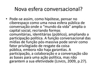 Nova esfera conversacional?
• Pode-se assim, como hipótese, pensar no
  ciberespaço como uma nova esfera pública de
  conversação onde o “mundo da vida” amplia o
  capital social, recriando formas
  comunitárias, identitárias (público), ampliando a
  participação política. A função conversacional das
  mídias de função pós-massiva pode servir como
  fator privilegiado de resgate da coisa
  pública, embora não haja garantias. A
  participação, a colaboração e a conversação são
  as bases para uma ação política, mas não
  garantem a sua efetividade (LEMOS, 2009, p.27).
 