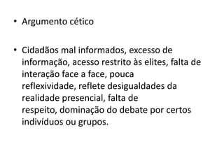 • Argumento cético

• Cidadãos mal informados, excesso de
  informação, acesso restrito às elites, falta de
  interação face a face, pouca
  reflexividade, reflete desigualdades da
  realidade presencial, falta de
  respeito, dominação do debate por certos
  indivíduos ou grupos.
 