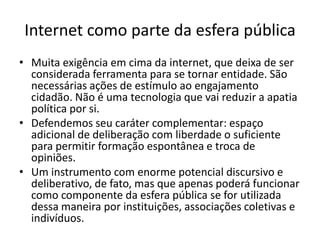 Internet como parte da esfera pública
• Muita exigência em cima da internet, que deixa de ser
  considerada ferramenta para se tornar entidade. São
  necessárias ações de estímulo ao engajamento
  cidadão. Não é uma tecnologia que vai reduzir a apatia
  política por si.
• Defendemos seu caráter complementar: espaço
  adicional de deliberação com liberdade o suficiente
  para permitir formação espontânea e troca de
  opiniões.
• Um instrumento com enorme potencial discursivo e
  deliberativo, de fato, mas que apenas poderá funcionar
  como componente da esfera pública se for utilizada
  dessa maneira por instituições, associações coletivas e
  indivíduos.
 