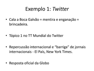 Exemplo 1: Twitter
• Cala a Boca Galvão = mentira e enganação =
  brincadeira.

• Tópico 1 no TT Mundial do Twitter

• Repercussão internacional e “barriga” de jornais
  internacionais - El País, New York Times.

• Resposta oficial da Globo
 