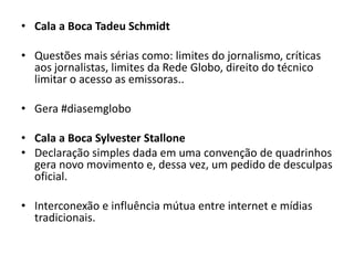 • Cala a Boca Tadeu Schmidt

• Questões mais sérias como: limites do jornalismo, críticas
  aos jornalistas, limites da Rede Globo, direito do técnico
  limitar o acesso as emissoras..

• Gera #diasemglobo

• Cala a Boca Sylvester Stallone
• Declaração simples dada em uma convenção de quadrinhos
  gera novo movimento e, dessa vez, um pedido de desculpas
  oficial.

• Interconexão e influência mútua entre internet e mídias
  tradicionais.
 