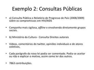 Exemplo 2: Consultas Públicas
• a) Consulta Pública o Relatório de Progresso de País (2008/2009)
  sobre os compromissos em HIV/AIDS

• Campanha mais sigilosa, offline e envolvendo diretamente grupos
  sociais.

• b) Ministério da Cultura - Consulta Direitos autorais

• Vídeos, comentários do twitter, opiniões individuais e de atores
  coletivos,

• Cada parágrafo da nova lei podia ser comentado. Podia-se aceitar
  ou não e explicar o motivo, assim como ler dos outros.

• 7863 contribuições.
 