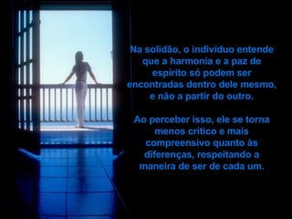Na solidão, o indivíduo entende que a harmonia e a paz de   espírito só podem ser encontradas dentro dele mesmo, e não a partir do outro. Ao perceber isso, ele se torna menos crítico e mais compreensivo quanto às diferenças, respeitando a maneira de ser de cada um. 