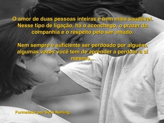 O amor de duas pessoas inteiras é bem mais saudável. Nesse tipo de ligação, há o aconchego, o prazer da companhia e o respeito pelo ser amado. Nem sempre é suficiente ser perdoado por alguém, algumas vezes você tem de aprender a perdoar a si mesmo... Formatado por Beth Norling 
