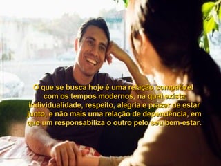 O que se busca hoje é uma relação compatível  com os tempos modernos, na qual exista individualidade, respeito, alegria e prazer de estar junto, e não mais uma relação de dependência, em que um responsabiliza o outro pelo seu bem-estar. 