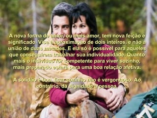A nova forma de amor, ou mais amor, tem nova feição e significado. Visa à aproximação de dois inteiros, e não a união de duas metades. E ela só é possível para aqueles que conseguirem trabalhar sua individualidade. Quanto mais o indivíduo for competente para viver sozinho, mais preparado estará para uma boa relação afetiva. A solidão é boa, ficar sozinho não é vergonhoso. Ao contrário, dá dignidade à pessoa. 
