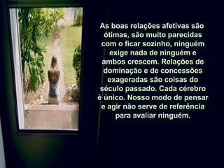 As boas relações afetivas são  ótimas, são muito parecidas com o ficar sozinho, ninguém exige nada de ninguém e ambos crescem. Relações de dominação e de concessões exageradas são coisas do século passado. Cada cérebro é único. Nosso modo de pensar e agir não serve de referência para avaliar ninguém. 