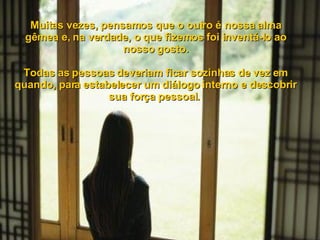 Muitas vezes, pensamos que o outro é nossa alma gêmea e, na verdade, o que fizemos foi inventá-lo ao nosso gosto. Todas as pessoas deveriam ficar sozinhas de vez em quando, para estabelecer um diálogo interno e descobrir sua força pessoal.  