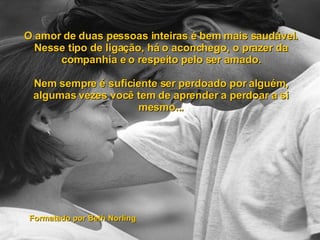 O amor de duas pessoas inteiras é bem mais saudável. Nesse tipo de ligação, há o aconchego, o prazer da companhia e o respeito pelo ser amado. Nem sempre é suficiente ser perdoado por alguém, algumas vezes você tem de aprender a perdoar a si mesmo... Formatado por Beth Norling 