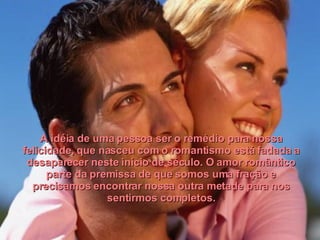 A idéia de uma pessoa ser o remédio para nossa felicidade, que nasceu com o romantismo está fadada a desaparecer neste início de século. O amor romântico parte da premissa de que somos uma fração e precisamos encontrar nossa outra metade para nos sentirmos completos. 