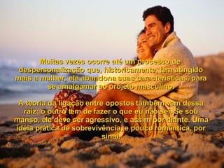 Muitas vezes ocorre até um processo de  despersonalização que, historicamente, tem atingido mais a mulher; ela abandona suas características, para se amalgamar ao projeto masculino. A teoria da ligação entre opostos também vem dessa raiz: o outro tem de fazer o que eu não sei. Se sou manso, ele deve ser agressivo, e assim por diante. Uma idéia prática de sobrevivência, e pouco romântica, por sinal. 
