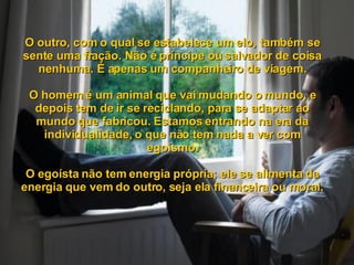 O outro, com o qual se estabelece um elo, também se sente uma fração. Não é príncipe ou salvador de coisa nenhuma. É apenas um companheiro de viagem. O homem é um animal que vai mudando o mundo, e depois tem de ir se reciclando, para se adaptar ao mundo que fabricou. Estamos entrando na era da individualidade, o que não tem nada a ver com egoísmo. O egoísta não tem energia própria; ele se alimenta da energia que vem do outro, seja ela financeira ou moral. 
