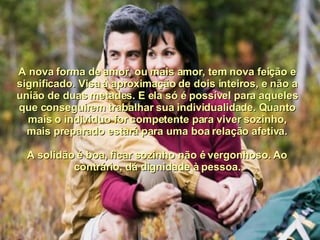 A nova forma de amor, ou mais amor, tem nova feição e significado. Visa à aproximação de dois inteiros, e não a união de duas metades. E ela só é possível para aqueles que conseguirem trabalhar sua individualidade. Quanto mais o indivíduo for competente para viver sozinho, mais preparado estará para uma boa relação afetiva. A solidão é boa, ficar sozinho não é vergonhoso. Ao contrário, dá dignidade à pessoa. 