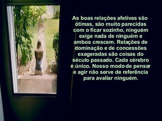 As boas relações afetivas são  ótimas, são muito parecidas com o ficar sozinho, ninguém exige nada de ninguém e ambos crescem. Relações de dominação e de concessões exageradas são coisas do século passado. Cada cérebro é único. Nosso modo de pensar e agir não serve de referência para avaliar ninguém. 