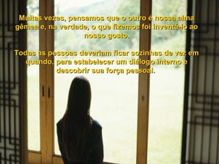Muitas vezes, pensamos que o outro é nossa alma gêmea e, na verdade, o que fizemos foi inventá-lo ao nosso gosto. Todas as pessoas deveriam ficar sozinhas de vez em quando, para estabelecer um diálogo interno e descobrir sua força pessoal.  