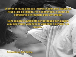 O amor de duas pessoas inteiras é bem mais saudável. Nesse tipo de ligação, há o aconchego, o prazer da companhia e o respeito pelo ser amado. Nem sempre é suficiente ser perdoado por alguém, algumas vezes você tem de aprender a perdoar a si mesmo... Formatado por Beth Norling 