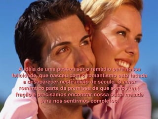 A idéia de uma pessoa ser o remédio para nossa felicidade, que nasceu com o romantismo está fadada a desaparecer neste início de século. O amor romântico parte da premissa de que somos uma fração e precisamos encontrar nossa outra metade para nos sentirmos completos. 