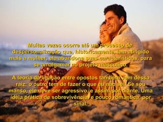 Muitas vezes ocorre até um processo de  despersonalização que, historicamente, tem atingido mais a mulher; ela abandona suas características, para se amalgamar ao projeto masculino. A teoria da ligação entre opostos também vem dessa raiz: o outro tem de fazer o que eu não sei. Se sou manso, ele deve ser agressivo, e assim por diante. Uma idéia prática de sobrevivência, e pouco romântica, por sinal. 