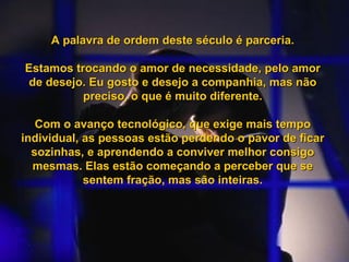 A palavra de ordem deste século é parceria. Estamos trocando o amor de necessidade, pelo amor de desejo. Eu gosto e desejo a companhia, mas não preciso, o que é muito diferente. Com o avanço tecnológico, que exige mais tempo individual, as pessoas estão perdendo o pavor de ficar sozinhas, e aprendendo a conviver melhor consigo mesmas. Elas estão começando a perceber que se sentem fração, mas são inteiras. 