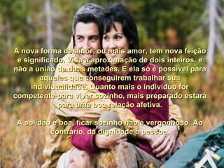 A nova forma de amor, ou mais amor, tem nova feição e significado. Visa à aproximação de dois inteiros, e não a união de duas metades. E ela só é possível para aqueles que conseguirem trabalhar sua individualidade. Quanto mais o indivíduo for competente para viver sozinho, mais preparado estará para uma boa relação afetiva. A solidão é boa, ficar sozinho não é vergonhoso. Ao contrário, dá dignidade à pessoa. 