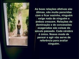 As boas relações afetivas são  ótimas, são muito parecidas com o ficar sozinho, ninguém exige nada de ninguém e ambos crescem. Relações de dominação e de concessões exageradas são coisas do século passado. Cada cérebro é único. Nosso modo de pensar e agir não serve de referência para avaliar ninguém. 