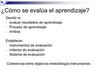 ¿Cómo se evalúa el aprendizaje?
 Decidir si:
 - evaluar resultados de aprendizaje
 - Proceso de aprendizaje
 - Ambos


 Establecer:
 - instrumentos de evaluación
 - criterios de evaluación
 - Sistema de evaluación


  Coherencia entre objetivos-metodología-instrumentos
 