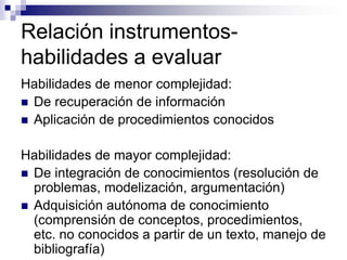 Relación instrumentos-
habilidades a evaluar
Habilidades de menor complejidad:
 De recuperación de información
 Aplicación de procedimientos conocidos


Habilidades de mayor complejidad:
 De integración de conocimientos (resolución de
  problemas, modelización, argumentación)
 Adquisición autónoma de conocimiento
  (comprensión de conceptos, procedimientos,
  etc. no conocidos a partir de un texto, manejo de
  bibliografía)
 