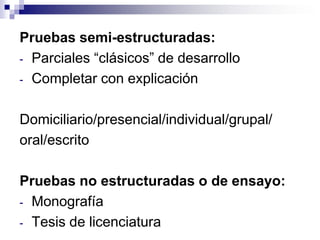 Pruebas semi-estructuradas:
- Parciales “clásicos” de desarrollo
- Completar con explicación


Domiciliario/presencial/individual/grupal/
oral/escrito

Pruebas no estructuradas o de ensayo:
- Monografía
- Tesis de licenciatura
 