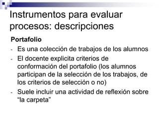 Instrumentos para evaluar
procesos: descripciones
Portafolio
- Es una colección de trabajos de los alumnos
- El docente explicita criterios de
  conformación del portafolio (los alumnos
  participan de la selección de los trabajos, de
  los criterios de selección o no)
- Suele incluir una actividad de reflexión sobre
  “la carpeta”
 