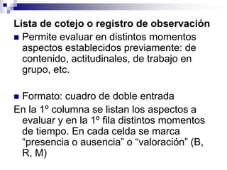 Lista de cotejo o registro de observación
 Permite evaluar en distintos momentos
  aspectos establecidos previamente: de
  contenido, actitudinales, de trabajo en
  grupo, etc.

Formato: cuadro de doble entrada
En la 1º columna se listan los aspectos a
 evaluar y en la 1º fila distintos momentos
 de tiempo. En cada celda se marca
 “presencia o ausencia” o “valoración” (B,
 R, M)
 