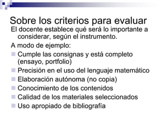 Sobre los criterios para evaluar
El docente establece qué será lo importante a
  considerar, según el instrumento.
A modo de ejemplo:
 Cumple las consignas y está completo
  (ensayo, portfolio)
 Precisión en el uso del lenguaje matemático
 Elaboración autónoma (no copia)
 Conocimiento de los contenidos
 Calidad de los materiales seleccionados
 Uso apropiado de bibliografía
 
