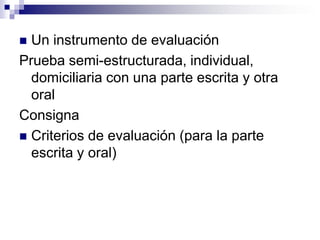  Un instrumento de evaluación
Prueba semi-estructurada, individual,
  domiciliaria con una parte escrita y otra
  oral
Consigna
 Criterios de evaluación (para la parte
  escrita y oral)
 