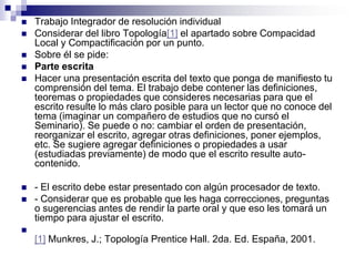    Trabajo Integrador de resolución individual
   Considerar del libro Topología[1] el apartado sobre Compacidad
    Local y Compactificación por un punto.
   Sobre él se pide:
   Parte escrita
   Hacer una presentación escrita del texto que ponga de manifiesto tu
    comprensión del tema. El trabajo debe contener las definiciones,
    teoremas o propiedades que consideres necesarias para que el
    escrito resulte lo más claro posible para un lector que no conoce del
    tema (imaginar un compañero de estudios que no cursó el
    Seminario). Se puede o no: cambiar el orden de presentación,
    reorganizar el escrito, agregar otras definiciones, poner ejemplos,
    etc. Se sugiere agregar definiciones o propiedades a usar
    (estudiadas previamente) de modo que el escrito resulte auto-
    contenido.

   - El escrito debe estar presentado con algún procesador de texto.
   - Considerar que es probable que les haga correcciones, preguntas
    o sugerencias antes de rendir la parte oral y que eso les tomará un
    tiempo para ajustar el escrito.

    [1] Munkres, J.; Topología Prentice Hall. 2da. Ed. España, 2001.
 