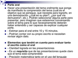   Parte oral
   Hacer una presentación del tema oralmente que ponga
    de manifiesto la comprensión del tema (cuál es el
    objetivo que se persigue, qué necesita para lograrlo, en
    una demostración ¿cuál es su plan?, ¿por qué vía
    demuestra?, etc.). Podrán seleccionar alguna parte para
    presentar, pero imaginen que estaremos conversando
    sobre el tema para lo que necesariamente deberán
    haber entendido y ser capaces de explicar cualquier
    parte.
   - Estimar para el oral entre 10 y 15 minutos.
   - Podrían contar con su propio escrito si necesitan
    revisar algún dato.

   Elementos que tendré en cuenta para evaluar tanto
    el escrito como el oral
   - Claridad lograda en las presentaciones
   - Es un requisito que de las presentaciones quede claro
    que el tema está comprendido
   - Precisión matemática tanto en el uso del lenguaje
 