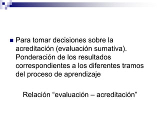    Para tomar decisiones sobre la
    acreditación (evaluación sumativa).
    Ponderación de los resultados
    correspondientes a los diferentes tramos
    del proceso de aprendizaje

      Relación “evaluación – acreditación”
 