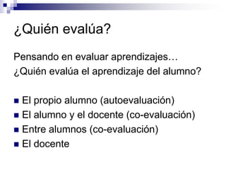 ¿Quién evalúa?
Pensando en evaluar aprendizajes…
¿Quién evalúa el aprendizaje del alumno?

 El propio alumno (autoevaluación)
 El alumno y el docente (co-evaluación)
 Entre alumnos (co-evaluación)
 El docente
 