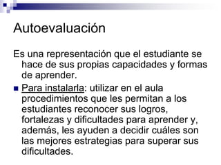 Autoevaluación
Es una representación que el estudiante se
  hace de sus propias capacidades y formas
  de aprender.
 Para instalarla: utilizar en el aula
  procedimientos que les permitan a los
  estudiantes reconocer sus logros,
  fortalezas y dificultades para aprender y,
  además, les ayuden a decidir cuáles son
  las mejores estrategias para superar sus
  dificultades.
 