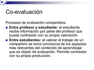 Co-evaluación
Procesos de evaluación compartidos:
 Entre profesor y estudiante: el estudiante
  recibe información por parte del profesor que
  puede contrastar con su propia valoración.
 Entre estudiantes: al valorar el trabajo de un
  compañero se toma conciencia de los aspectos
  más relevantes del contenido de aprendizaje
  que es objeto de evaluación. Permite contrastar
  con su propia producción.
 