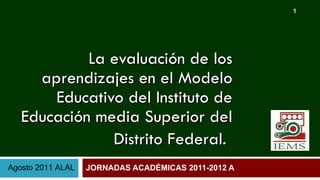 La evaluación de los aprendizajes en el Modelo Educativo del Instituto de Educación media Superior del Distrito Federal.   JORNADAS ACADÉMICAS 2011-2012 A   Agosto 2011 ALAL 