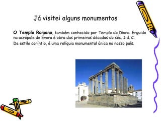 Já visitei alguns monumentos   O Templo Romano , também conhecido por Templo de Diana. Erguido na acrópole de Évora é obra das primeiras décadas do séc. I d. C.  De estilo coríntio, é uma relíquia monumental única no nosso país. 