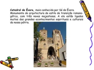 Catedral de Évora,  mais conhecida por Sé de Évora. Monumento de arquitectura de estilo de transição romano-gótico, com três naves majestosas. A ela estão ligados muitos dos grandes acontecimentos espirituais e culturais da nossa pátria. 