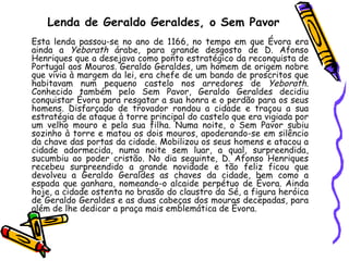 Lenda de Geraldo Geraldes, o Sem Pavor Esta lenda passou-se no ano de 1166, no tempo em que Évora era ainda a  Yeborath  árabe, para grande desgosto de D. Afonso Henriques que a desejava como ponto estratégico da reconquista de Portugal aos Mouros. Geraldo Geraldes, um homem de origem nobre que vivia à margem da lei, era chefe de um bando de proscritos que habitavam num pequeno castelo nos arredores de  Yeborath . Conhecido também pelo Sem Pavor, Geraldo Geraldes decidiu conquistar Évora para resgatar a sua honra e o perdão para os seus homens. Disfarçado de trovador rondou a cidade e traçou a sua estratégia de ataque à torre principal do castelo que era vigiada por um velho mouro e pela sua filha. Numa noite, o Sem Pavor subiu sozinho à torre e matou os dois mouros, apoderando-se em silêncio da chave das portas da cidade. Mobilizou os seus homens e atacou a cidade adormecida, numa noite sem luar, a qual, surpreendida, sucumbiu ao poder cristão. No dia seguinte, D. Afonso Henriques recebeu surpreendido a grande novidade e tão feliz ficou que devolveu a Geraldo Geraldes as chaves da cidade, bem como a espada que ganhara, nomeando-o alcaide perpétuo de Évora. Ainda hoje, a cidade ostenta no brasão do claustro da Sé, a figura heróica de Geraldo Geraldes e as duas cabeças dos mouros decepadas, para além de lhe dedicar a praça mais emblemática de Évora. Tr 
